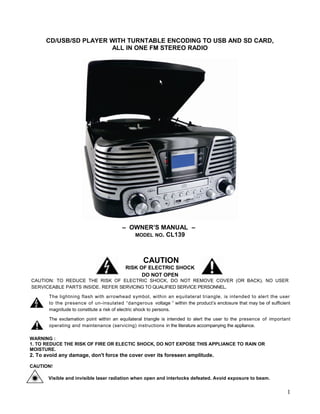 CD/USB/SD PLAYER WITH TURNTABLE ENCODING TO USB AND SD CARD,
                       ALL IN ONE FM STEREO RADIO




                                        – OWNER’S MANUAL –
                                           MODEL NO. CL139




                                                  CAUTION
                                          RISK OF ELECTRIC SHOCK
                                                DO NOT OPEN
CAUTION: TO REDUCE THE RISK OF ELECTRIC SHOCK, DO NOT REMOVE COVER (OR BACK). NO USER
SERVICEABLE PARTS INSIDE. REFER SERVICING TO QUALIFIED SERVICE PERSONNEL.

       The lightning flash with arrowhead symbol, within an equilateral triangle, is intended to alert the user
       to the presence of un-insulated “dangerous voltage “ within the product’s enclosure that may be of sufficient
       magnitude to constitute a risk of electric shock to persons.

       The exclamation point within an equilateral triangle is intended to alert the user to the presence of important
       operating and maintenance (servicing) instructions in the literature accompanying the appliance.

WARNING :
1. TO REDUCE THE RISK OF FIRE OR ELECTIC SHOCK, DO NOT EXPOSE THIS APPLIANCE TO RAIN OR
MOISTURE.
2. To avoid any damage, don't force the cover over its foreseen amplitude.

CAUTION!

       Visible and invisible laser radiation when open and interlocks defeated. Avoid exposure to beam.


                                                                                                                    1
 
