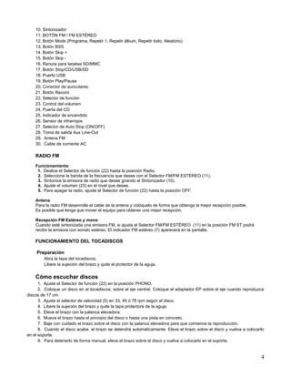 10. Sintonizador
    11. BOTÓN FM / FM ESTÉREO
    12. Botón Mode (Programa, Repetir 1, Repetir álbum, Repetir todo, Aleatorio)
    13. Botón BSS
    14. Botón Skip +
    15. Botón Skip -
    16. Ranura para tarjetas SD/MMC
    17. Botón Stop/CD/USB/SD
    18. Puerto USB
    19. Botón Play/Pausa
    20. Conector de auriculares
    21. Botón Record
    22. Selector de función
    23. Control del volumen
    24. Puerta del CD
    25. Indicador de encendido
    26. Sensor de infrarrojos
    27. Selector de Auto Stop (ON/OFF)
    28. Toma de salida Aux Line-Out
    29. Antena FM
    30. Cable de corriente AC

    RADIO FM

    Funcionamiento
     1. Deslice el Selector de función (22) hasta la posición Radio.
     2. Seleccione la banda de la frecuencia que desee con el Selector FM/FM ESTÉREO (11).
     3. Sintonice la emisora de radio que desee girando el Sintonizador (10).
     4. Ajuste el volumen (23) en el nivel que desee.
     5. Para apagar la radio, ajuste el Selector de función (22) hasta la posición OFF.

    Antena
    Para la radio FM desenrolle el cable de la antena y colóquelo de forma que obtenga la mejor recepción posible.
    Es posible que tenga que mover el equipo para obtener una mejor recepción.

    Recepción FM Estéreo y mono
    Cuando esté sintonizada una emisora FM, si ajusta el Selector FM/FM ESTÉREO (11) en la posición FM ST podrá
    recibir la emisora con sonido estéreo. El indicador FM estéreo (7) aparecerá en la pantalla.

    FUNCIONAMIENTO DEL TOCADISCOS

    Preparación
        Abra la tapa del tocadiscos.
        Libere la sujeción del brazo y quite el protector de la aguja.


    Cómo escuchar discos
      1. Ajuste el Selector de función (22) en la posición PHONO.
      2. Coloque un disco en el tocadiscos, sobre el eje central. Coloque el adaptador EP sobre el eje cuando reproduzca
discos de 17 cm.
      3. Ajuste el selector de velocidad (5) en 33, 45 ó 78 rpm según el disco.
      4. Libere la sujeción del brazo y quite la tapa protectora de la aguja.
      5. Eleve el brazo con la palanca elevadora.
      6. Mueva el brazo hasta el principio del disco o hasta una pista en concreto.
      7. Baje con cuidado el brazo sobre el disco con la palanca elevadora para que comience la reproducción.
      8. Cuando el disco acabe, el brazo se detendrá automáticamente. Eleve el brazo sobre el disco y vuelva a colocarlo
en el soporte.
      9. Para detenerlo de forma manual, eleve el brazo sobre el disco y vuelva a colocarlo en el soporte.


                                                                                                                      4
 