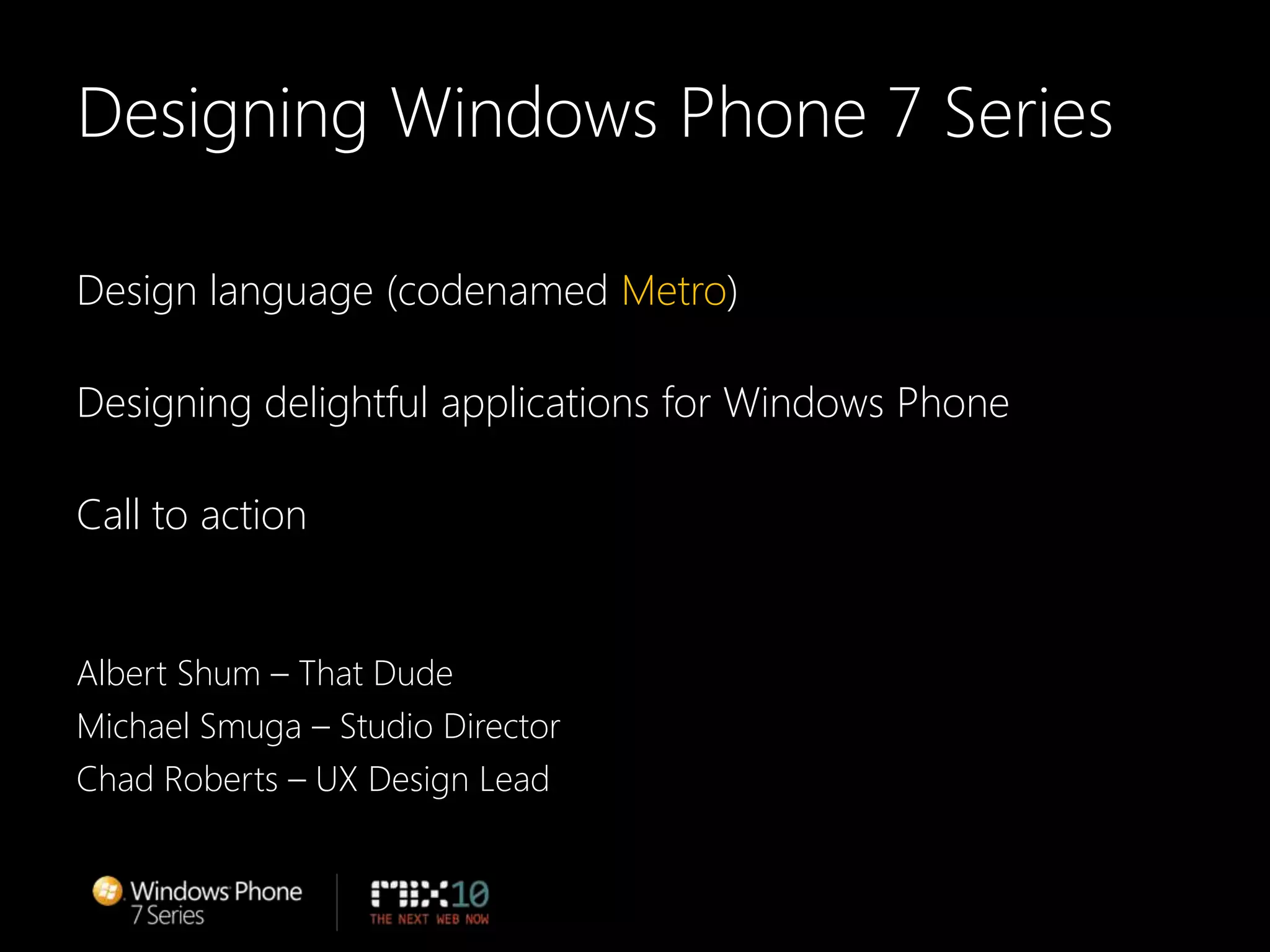 Designing Windows Phone 7 SeriesDesign language (codenamed Metro)Designing delightful applications for Windows PhoneCall to actionAlbert Shum – That DudeMichael Smuga – Studio DirectorChad Roberts – UX Design Lead