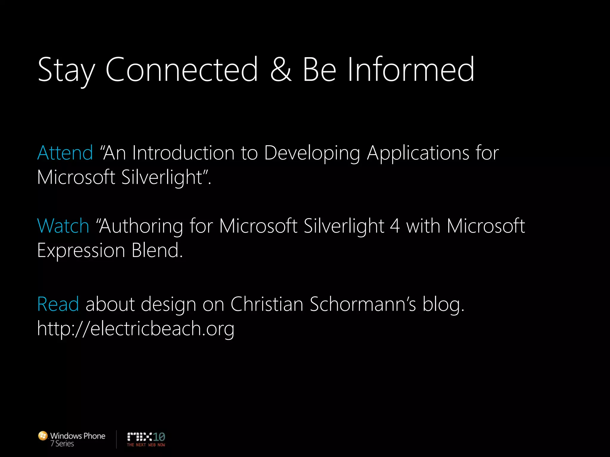 Stay Connected & Be InformedAttend “An Introduction to Developing Applications for Microsoft Silverlight”. Watch “Authoring for Microsoft Silverlight 4 with Microsoft Expression Blend.Read about design on Christian Schormann’s blog.http://electricbeach.org