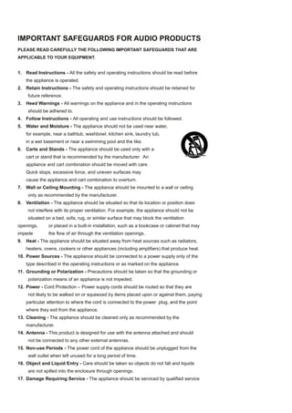 IMPORTANT SAFEGUARDS FOR AUDIO PRODUCTS
PLEASE READ CAREFULLY THE FOLLOWING IMPORTANT SAFEGUARDS THAT ARE
APPLICABLE TO YOUR EQUIPMENT.


1. Read Instructions - All the safety and operating instructions should be read before
    the appliance is operated.
2. Retain Instructions - The safety and operating instructions should be retained for
     future reference.
3. Heed Warnings - All warnings on the appliance and in the operating instructions
     should be adhered to.
4. Follow Instructions - All operating and use instructions should be followed.
5. Water and Moisture - The appliance should not be used near water,
    for example, near a bathtub, washbowl, kitchen sink, laundry tub,
    in a wet basement or near a swimming pool and the like.
6. Carts and Stands - The appliance should be used only with a
    cart or stand that is recommended by the manufacturer. An
    appliance and cart combination should be moved with care.
    Quick stops, excessive force, and uneven surfaces may
    cause the appliance and cart combination to overturn.
7. Wall or Ceiling Mounting - The appliance should be mounted to a wall or ceiling
     only as recommended by the manufacturer.
8. Ventilation - The appliance should be situated so that its location or position does
     not interfere with its proper ventilation. For example, the appliance should not be
     situated on a bed, sofa, rug, or similar surface that may block the ventilation
openings,      or placed in a built-in installation, such as a bookcase or cabinet that may
impede         the flow of air through the ventilation openings.
9. Heat - The appliance should be situated away from heat sources such as radiators,
    heaters, ovens, cookers or other appliances (including amplifiers) that produce heat.
10. Power Sources - The appliance should be connected to a power supply only of the
    type described in the operating instructions or as marked on the appliance.
11. Grounding or Polarization - Precautions should be taken so that the grounding or
     polarization means of an appliance is not impeded.
12. Power - Cord Protection – Power supply cords should be routed so that they are
     not likely to be walked on or squeezed by items placed upon or against them, paying
    particular attention to where the cord is connected to the power plug, and the point
    where they exit from the appliance.
13. Cleaning - The appliance should be cleaned only as recommended by the
    manufacturer.
14. Antenna - This product is designed for use with the antenna attached and should
     not be connected to any other external antennas.
15. Non-use Periods - The power cord of the appliance should be unplugged from the
     wall outlet when left unused for a long period of time.
16. Object and Liquid Entry - Care should be taken so objects do not fall and liquids
     are not spilled into the enclosure through openings.
17. Damage Requiring Service - The appliance should be serviced by qualified service
 