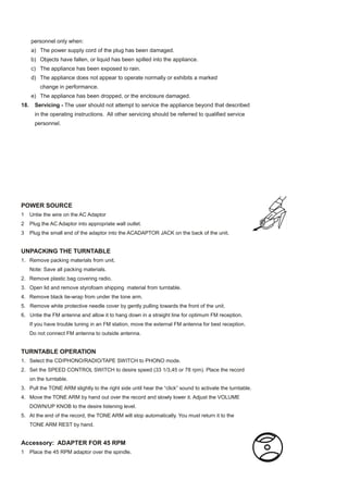 personnel only when:
      a) The power supply cord of the plug has been damaged.
      b) Objects have fallen, or liquid has been spilled into the appliance.
      c) The appliance has been exposed to rain.
      d) The appliance does not appear to operate normally or exhibits a marked
          change in performance.
      e) The appliance has been dropped, or the enclosure damaged.
18.     Servicing - The user should not attempt to service the appliance beyond that described
        in the operating instructions. All other servicing should be referred to qualified service
        personnel.




POWER SOURCE
1     Untie the wire on the AC Adaptor
2     Plug the AC Adaptor into appropriate wall outlet.
3     Plug the small end of the adaptor into the ACADAPTOR JACK on the back of the unit.


UNPACKING THE TURNTABLE
1. Remove packing materials from unit.
      Note: Save all packing materials.
2. Remove plastic bag covering radio.
3. Open lid and remove styrofoam shipping material from turntable.
4. Remove black tie-wrap from under the tone arm.
5. Remove white protective needle cover by gently pulling towards the front of the unit.
6. Untie the FM antenna and allow it to hang down in a straight line for optimum FM reception.
      If you have trouble tuning in an FM station, move the external FM antenna for best reception.
      Do not connect FM antenna to outside antenna.


TURNTABLE OPERATION
1. Select the CD/PHONO/RADIO/TAPE SWITCH to PHONO mode.
2. Set the SPEED CONTROL SWITCH to desire speed (33 1/3,45 or 78 rpm). Place the record
      on the turntable.
3. Pull the TONE ARM slightly to the right side until hear the “click” sound to activate the turntable.
4. Move the TONE ARM by hand out over the record and slowly lower it. Adjust the VOLUME
      DOWN/UP KNOB to the desire listening level.
5. At the end of the record, the TONE ARM will stop automatically. You must return it to the
      TONE ARM REST by hand.


Accessory: ADAPTER FOR 45 RPM
1     Place the 45 RPM adaptor over the spindle.
 