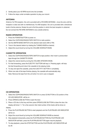 2   Gently place your 45 RPM record onto the turntable.
3   Follow the steps under turntable operation to play your record.


ANTENNA
Antenna: for FM reception, the unit is provided with a FM WIRE ANTENNA , move the wire until the
reception is clear and with no interferences. For AM reception, the unit is provided with a directional
build-in ferrite antenna. Rotate the set to find the position in which the best reception is obtained.
Do not connect the FM WIRE ANTENNA to any outside antenna.


RADIO OPERATION
1. Press the POWER BUTTON to power on.
2. Select the CD/PHONO/RADIO/TAPE SWITCH to radio position.
3. Set the AM/FM BAND SWITCH to the desired radio band (AM or FM)
4. Tune in the desired station by rotating the TUNING KNOB as desired.
5. Adjust the sound level by turning the VOLUME DOWN/UP KNOB.


CASSETTE OPERATION
1. Select the CD/PHONO/RADIO/TAPE SWITCH to tape position, then insert a prerecorded
    tape through the CASSETTE DOOR.
2. Adjust the volume level by turning the VOLUME UP/DOWN KNOB.
3. For fast forwarding, press the EJECT/F.F. BUTTON half way in. Pressing again, will stop
    the fast forwarding and return the cassette to the playing mode.
4. To stop and eject the cassette, press the EJECT/F.F. BUTTON in completely.
5. When one side of the tape finishes playing, the cassette will automatically stop.
    Note: Remove the tape from the unit when it is not in use or stopped.




CD OPERATION
1. Select the CD/PHONO/RADIO/TAPE SWITCH or press CD BUTTON to CD position of the
    CD LED INDICATOR will be on .
2. Press OPEN/CLOSE BUTTON to open the door.
3. Place a CD disc to the tray and then press OPEN/CLOSE BUTTON to close the door, the
    display will show "---" for a few second, then total number of the tracks will be show on
display.
4. Press the PLAY/PAUSE BUTTON to start playback and the PLAY/PAUSE LED INDICATOR
    will be on.
5. Adjust the sound level by turning the VOLUME DOWN/UP KNOB as desired.
6. Stop playback temporarily, press the PLAY/PAUSE BUTTON the PLAY/PAUSE LED
    INDICATOR will flash, press the PLAY/PAUSE BUTTON again resume playback.
7. To stop playback, press the STOP BUTTON and the PLAY/PAUSE LED INDICATOR will
    be off.
 