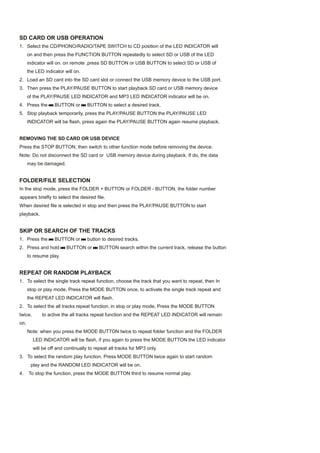 SD CARD OR USB OPERATION
1. Select the CD/PHONO/RADIO/TAPE SWITCH to CD position of the LED INDICATOR will
      on and then press the FUNCTION BUTTON repeatedly to select SD or USB of the LED
      indicator will on. on remote ,press SD BUTTON or USB BUTTON to select SD or USB of
      the LED indicator will on.
2. Load an SD card into the SD card slot or connect the USB memory device to the USB port.
3. Then press the PLAY/PAUSE BUTTON to start playback SD card or USB memory device
      of the PLAY/PAUSE LED INDICATOR and MP3 LED INDICATOR indicator will be on.
4. Press the       BUTTON or        BUTTON to select a desired track.
5. Stop playback temporarily, press the PLAY/PAUSE BUTTON the PLAY/PAUSE LED
      INDICATOR will be flash, press again the PLAY/PAUSE BUTTON again resume playback.


REMOVING THE SD CARD OR USB DEVICE
Press the STOP BUTTON, then switch to other function mode before removing the device.
Note: Do not disconnect the SD card or USB memory device during playback. If do, the data
      may be damaged.


FOLDER/FILE SELECTION
In the stop mode, press the FOLDER + BUTTON or FOLDER - BUTTON, the folder number
appears briefly to select the desired file.
When desired file is selected in stop and then press the PLAY/PAUSE BUTTON to start
playback.


SKIP OR SEARCH OF THE TRACKS
1. Press the       BUTTON or        button to desired tracks.
2. Press and hold        BUTTON or        BUTTON search within the current track, release the button
      to resume play.


REPEAT OR RANDOM PLAYBACK
1. To select the single track repeat function, choose the track that you want to repeat, then In
      stop or play mode, Press the MODE BUTTON once, to activate the single track repeat and
      the REPEAT LED INDICATOR will flash.
2. To select the all tracks repeat function, in stop or play mode, Press the MODE BUTTON
twice,       to active the all tracks repeat function and the REPEAT LED INDICATOR will remain
on.
      Note: when you press the MODE BUTTON twice to repeat folder function and the FOLDER
         LED INDICATOR will be flash, if you again to press the MODE BUTTON the LED indicator
         will be off and continually to repeat all tracks for MP3 only.
3. To select the random play function, Press MODE BUTTON twice again to start random
       play and the RANDOM LED INDICATOR will be on.
4.    To stop the function, press the MODE BUTTON third to resume normal play.
 