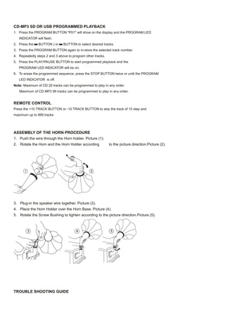 CD-MP3 SD OR USB PROGRAMMED PLAYBACK
1. Press the PROGRAM BUTTON "P01" will show on the display and the PROGRAM LED
   INDICATOR will flash.
2. Press the   BUTTON ) or     BUTTON to select desired tracks.
3. Press the PROGRAM BUTTON again to in-store the selected track number.
4. Repeatedly steps 2 and 3 above to program other tracks.
5. Press the PLAY/PAUSE BUTTON to start programmed playback and the
   PROGRAM LED INDICATOR will be on.
6. To erase the programmed sequence, press the STOP BUTTON twice or until the PROGRAM
   LED INDICATOR is off.
Note: Maximum of CD 20 tracks can be programmed to play in any order.
   Maximum of CD MP3 99 tracks can be programmed to play in any order.


REMOTE CONTROL
Press the +10 TRACK BUTTON or -10 TRACK BUTTON to skip the track of 10 step and
maximum up to 999 tracks




ASSEMBLY OF THE HORN PROCEDURE
1. Push the wire through the Horn holder. Picture (1).
2. Rotate the Horn and the Horn Holder according             to the picture direction.Picture (2).




3. Plug-in the speaker wire together. Picture (3).
4. Place the Horn Holder over the Horn Base. Picture (4).
5. Rotate the Screw Bushing to tighten according to the picture direction.Picture (5).




TROUBLE SHOOTING GUIDE
 