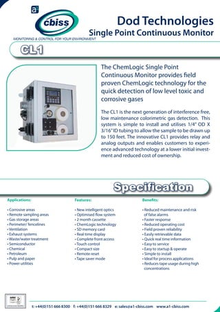 Dod Technologies

Single Point Continuous Monitor

CL1
The ChemLogic Single Point
Continuous Monitor provides field
proven ChemLogic technology for the
quick detection of low level toxic and
corrosive gases
The CL1 is the next generation of interference free,
low maintenance colorimetric gas detection. This
system is simple to install and utilises 1/4” OD X
3/16” ID tubing to allow the sample to be drawn up
to 150 feet. The innovative CL1 provides relay and
analog outputs and enables customers to experience advanced technology at a lower initial investment and reduced cost of ownership.

Specification
Applications:

Features:

Benefits:

• Corrosive areas
• Remote sampling areas
• Gas storage areas
• Perimeter/ fencelines
• Ventilation
• Exhaust systems
• Waste/water treatment
• Semiconductor
• Chemical
• Petroleum
• Pulp and paper
• Power utilities

• New intelligent optics
• Optimised flow system
• 2 month cassette
• ChemLogic technology
• SD memory card
• Real time display
• Complete front access
• Touch control
• Compact size
• Remote reset
• Tape saver mode

• Reduced maintenance and risk 	
of false alarms
• Faster response
• Reduced operating cost
• Field proven reliability
• Easily retrievable data
• Quick real time information
• Easy to service
• Easy to startup & operate
• Simple to install
• Ideal for process applications
• Reduces tape usage during high 	
concentrations

026

Certificate Number 996QM8001

t: +44(0)151 666 8300 f: +44(0)151 666 8329 e: sales@a1-cbiss.com www.a1-cbiss.com

 