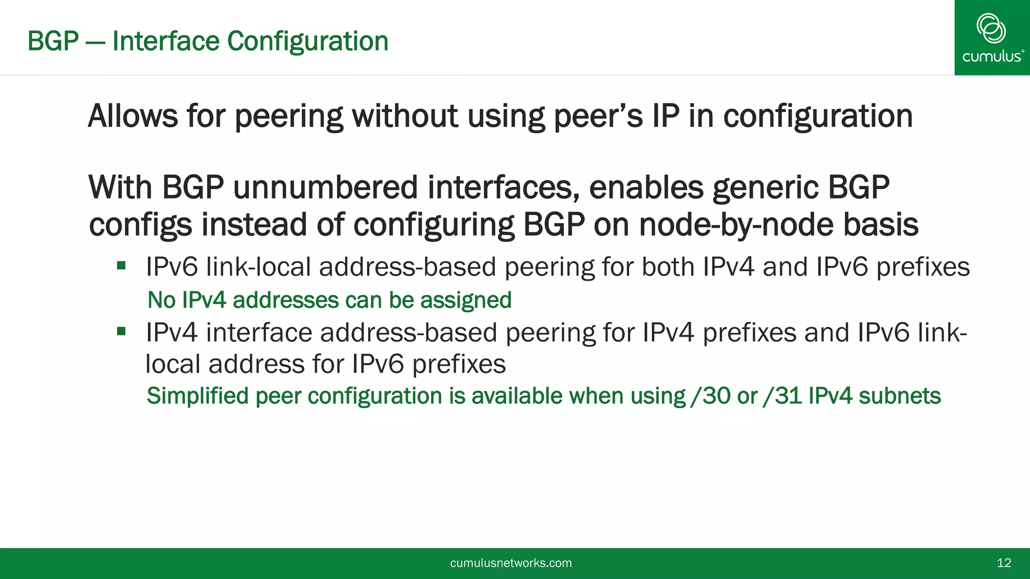 BGP — Interface Configuration
Allows for peering without using peer’s IP in
configuration
With BGP unnumbered interfaces, enables generic
BGP configs instead of configuring BGP on node-by-
node basis
 IPv6 link-local address-based peering for both IPv4 and IPv6
prefixes
• No IPv4 addresses can be assigned
 IPv4 interface address-based peering for IPv4 prefixes and IPv6
link-local address for IPv6 prefixes
• Simplified peer configuration is available when using /30 or /31 IPv4
subnets
cumulusnetworks.com 12
 