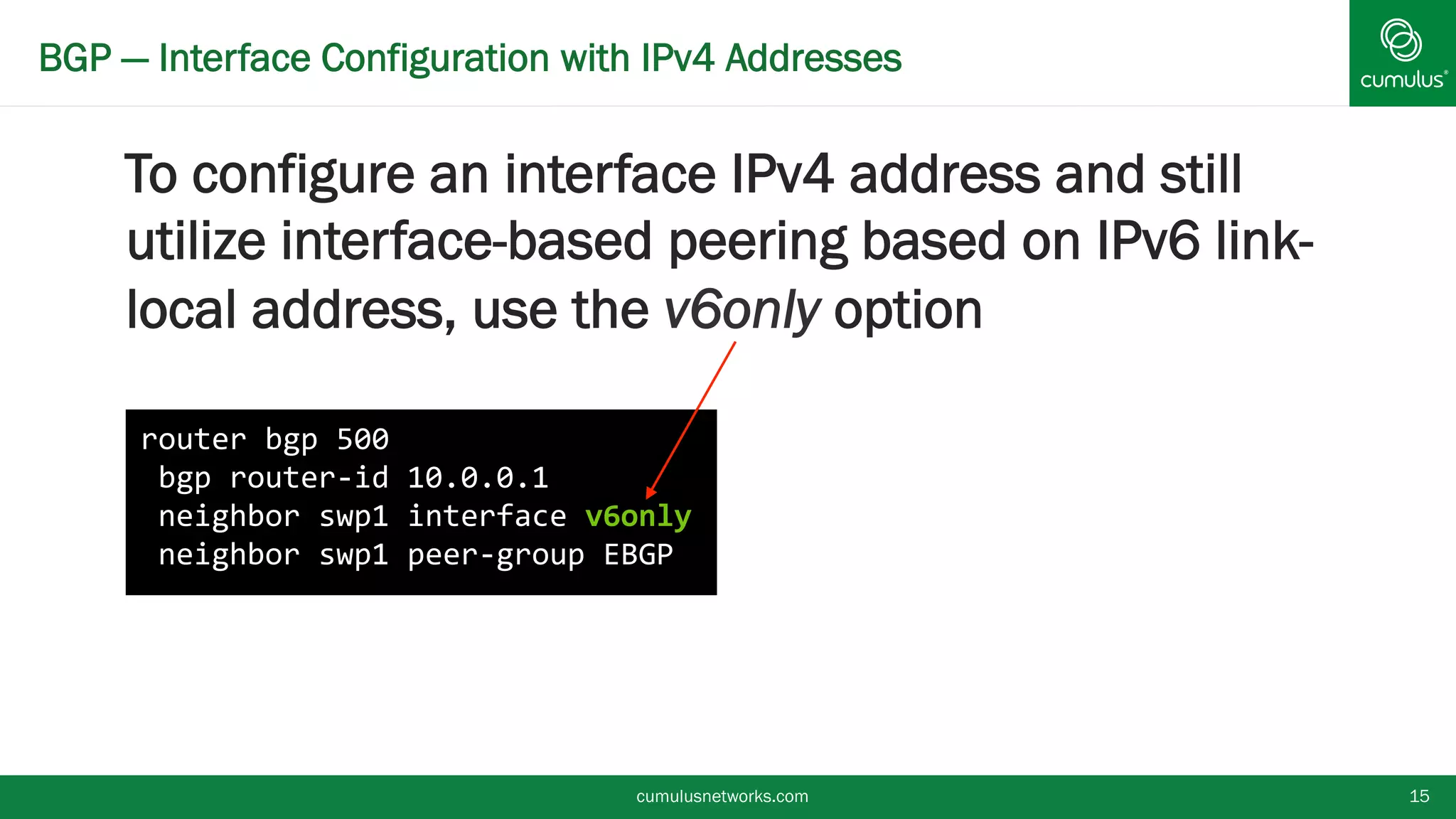 BGP — Interface Configuration with IPv4 Addresses
To configure an interface IPv4 address and
still utilize interface-based peering based on
IPv6 link-local address, use the v6only
option
cumulusnetworks.com 15
router bgp 500
bgp router-id 10.0.0.1
neighbor swp1 interface v6only
neighbor swp1 peer-group EBGP
 