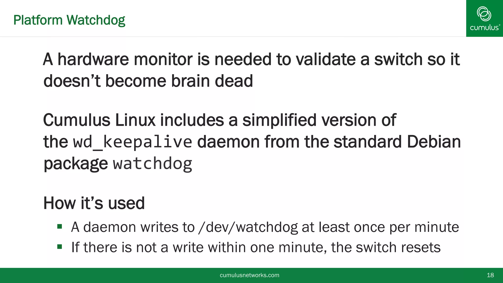 Platform Watchdog
A hardware monitor is needed to validate a
switch so it doesn’t become brain dead
Cumulus Linux includes a simplified version of
the wd_keepalive daemon from the standard
Debian package watchdog
How it’s used
 A daemon writes to /dev/watchdog at least once per
minute
 If there is not a write within one minute, the switch resetscumulusnetworks.com 18
 