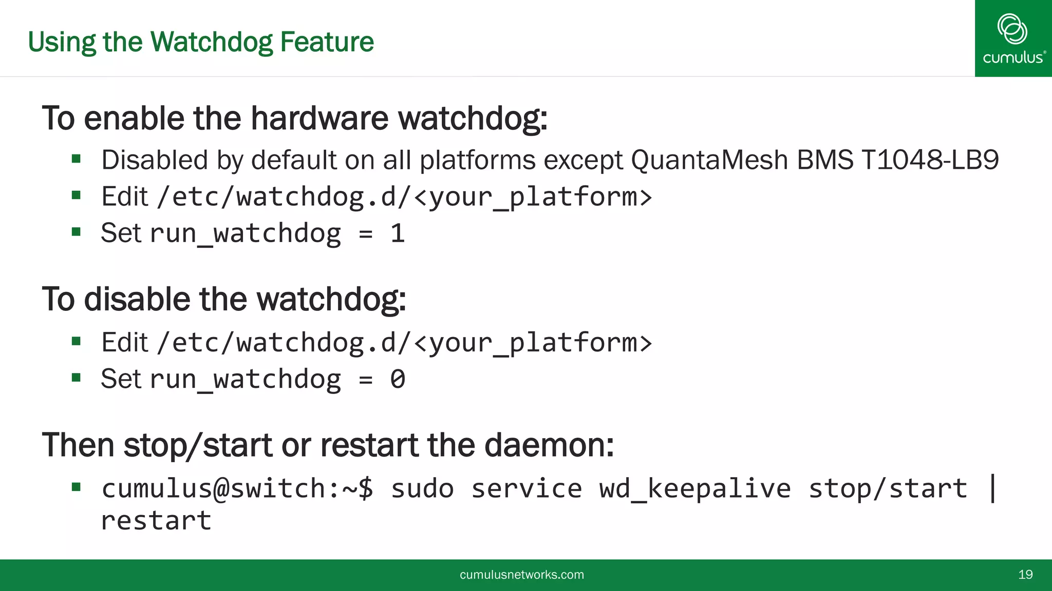 Using the Watchdog Feature
To enable the hardware watchdog:
 Disabled by default on all platforms except QuantaMesh BMS T1048-
LB9
 Edit /etc/watchdog.d/<your_platform>
 Set run_watchdog = 1
To disable the watchdog:
 Edit /etc/watchdog.d/<your_platform>
 Set run_watchdog = 0
Then stop/start or restart the daemon:
 cumulus@switch:~$ sudo service wd_keepalive stop/start |
restart
cumulusnetworks.com 19
 