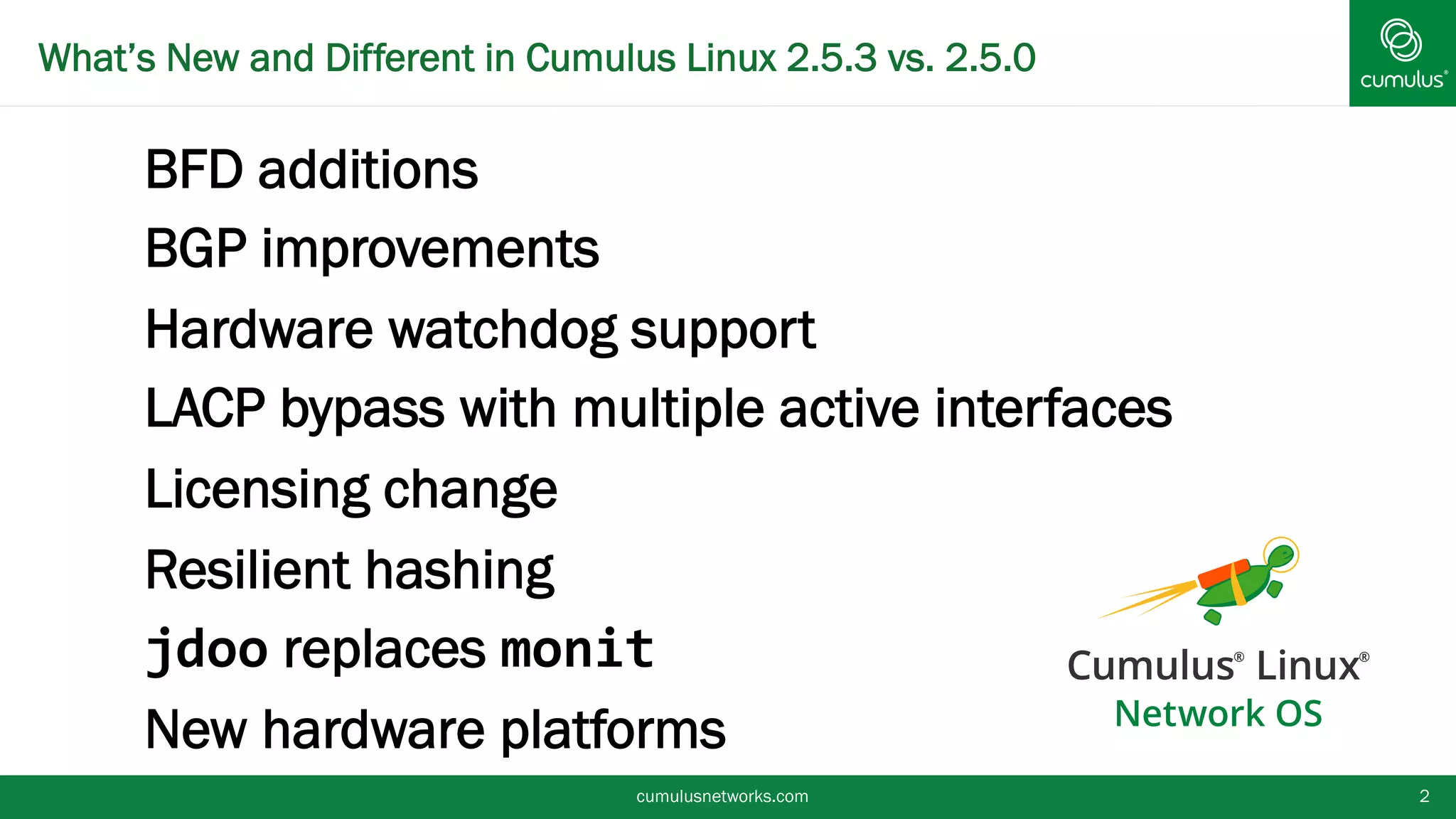 cumulusnetworks.com 2
•BFD additions
•BGP improvements
•Hardware watchdog support
•LACP bypass with multiple active
interfaces
•Licensing change
•Resilient hashing
•jdoo replaces monit
•New hardware platforms
What’s New and Different in Cumulus Linux 2.5.3 vs. 2.5.0
 