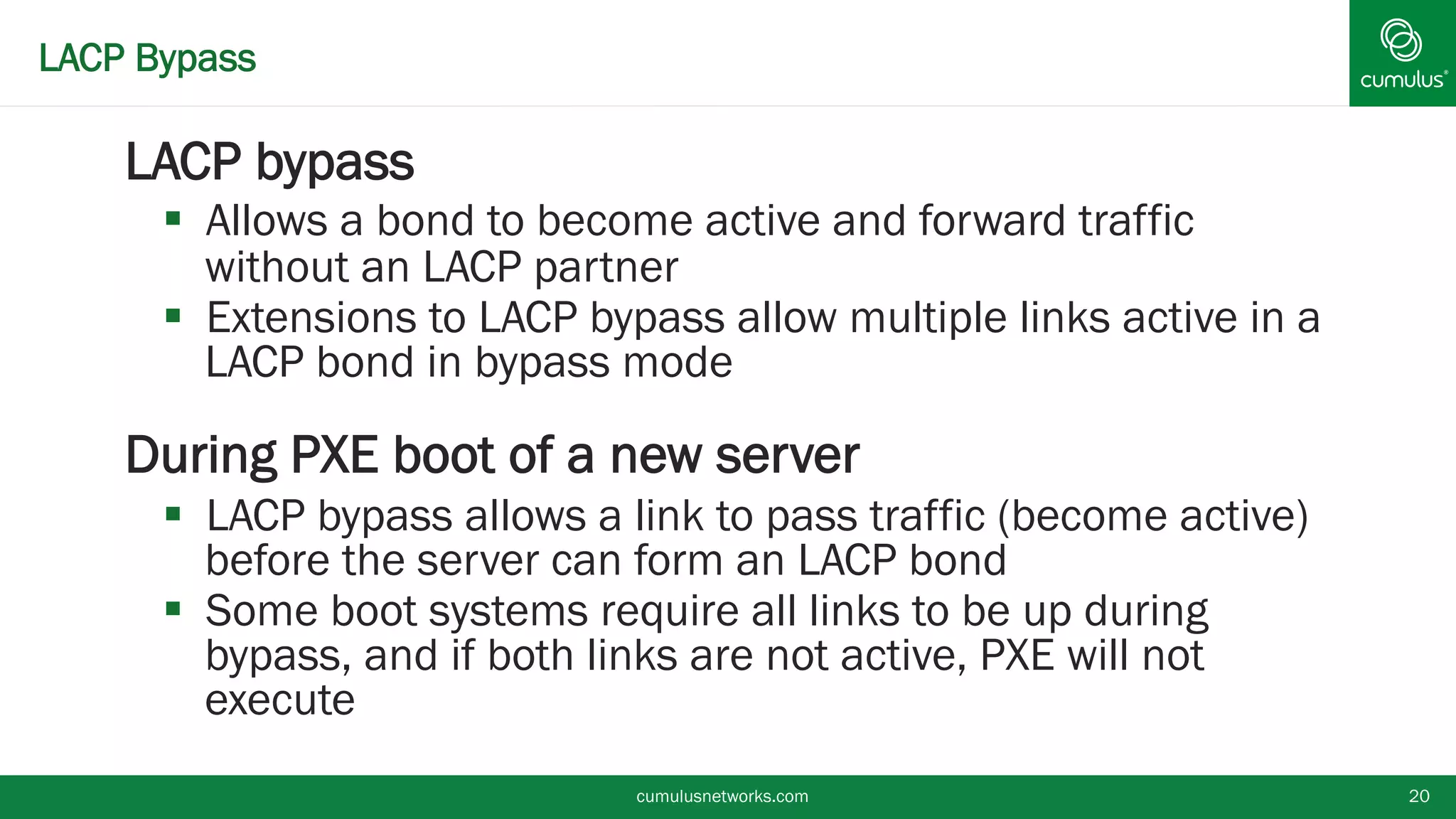 LACP Bypass
LACP bypass
 Allows a bond to become active and forward traffic
without an LACP partner
 Extensions to LACP bypass allow multiple links active
in a LACP bond in bypass mode
During PXE boot of a new server
 LACP bypass allows a link to pass traffic (become
active) before the server can form an LACP bond
 Some boot systems require all links to be up during
bypass, and if both links are not active, PXE will not
execute
cumulusnetworks.com 20
 