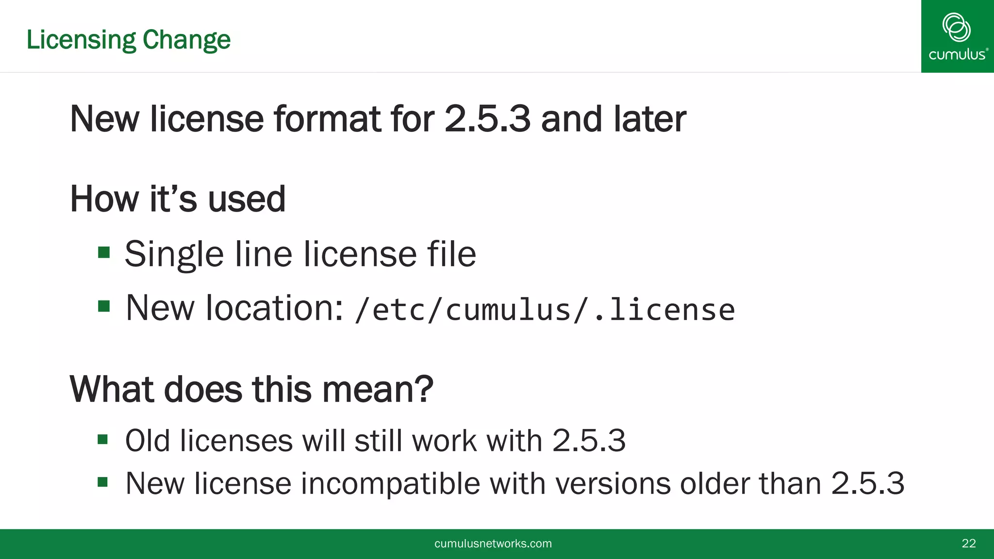 Licensing Change
New license format for 2.5.3 and later
How it’s used
 Single line license file
 New location: /etc/cumulus/.license
What does this mean?
 Old licenses will still work with 2.5.3
 New license incompatible with versions older than
2.5.3 cumulusnetworks.com 22
 