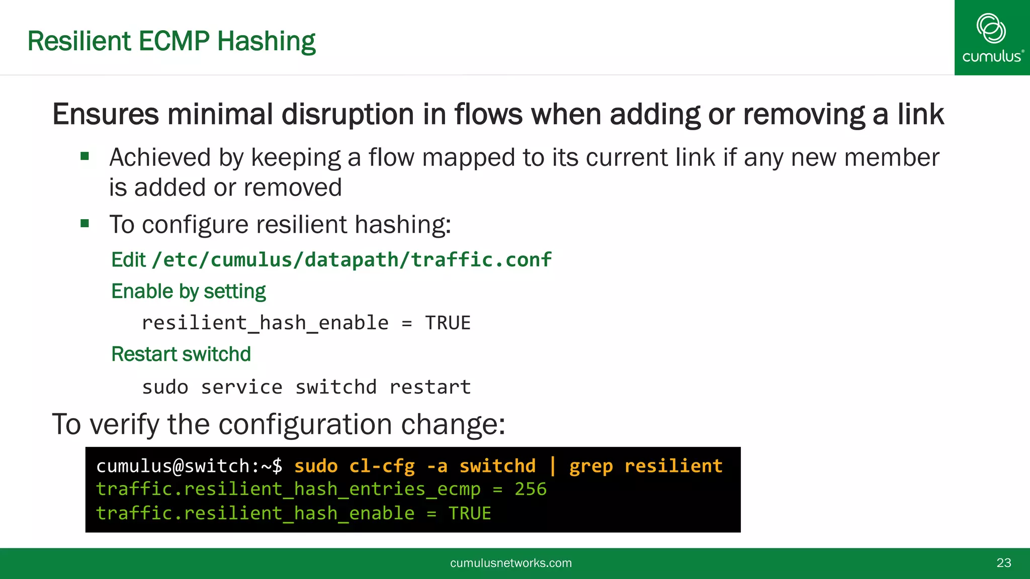 Resilient ECMP Hashing
 Ensures minimal disruption in flows when adding or
removing a link
 Achieved by keeping a flow mapped to its current link if any new
member is added or removed
 To configure resilient hashing:
• Edit /etc/cumulus/datapath/traffic.conf
• Enable by setting
resilient_hash_enable = TRUE
• Restart switchd
sudo service switchd restart
 To verify the configuration change:
cumulusnetworks.com 23
cumulus@switch:~$ sudo cl-cfg -a switchd | grep resilient
traffic.resilient_hash_entries_ecmp = 256
traffic.resilient_hash_enable = TRUE
 