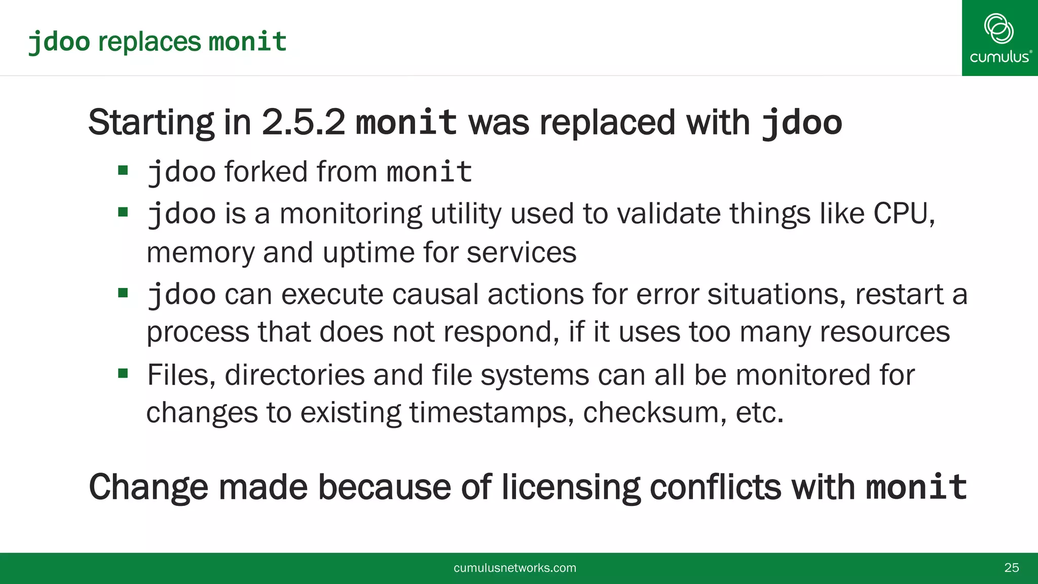 jdoo replaces monit
Starting in 2.5.2 monit was replaced with jdoo
 jdoo forked from monit
 jdoo is a monitoring utility used to validate things like CPU,
memory and uptime for services
 jdoo can execute causal actions for error situations, restart
a process that does not respond, if it uses too many
resources
 Files, directories and file systems can all be monitored for
changes to existing timestamps, checksum, etc.
Change made because of licensing conflicts with
monit cumulusnetworks.com 25
 