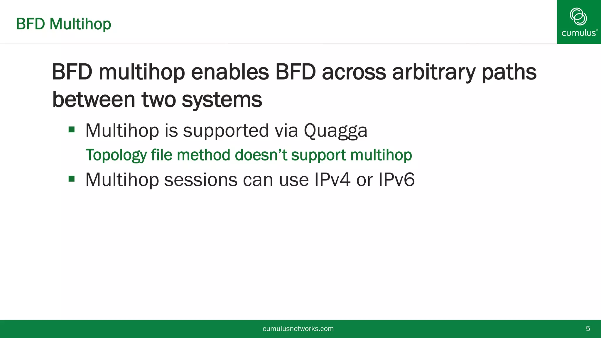 BFD Multihop
BFD multihop enables BFD across arbitrary
paths between two systems
 Multihop is supported via Quagga
• Topology file method doesn’t support multihop
 Multihop sessions can use IPv4 or IPv6
cumulusnetworks.com 5
 