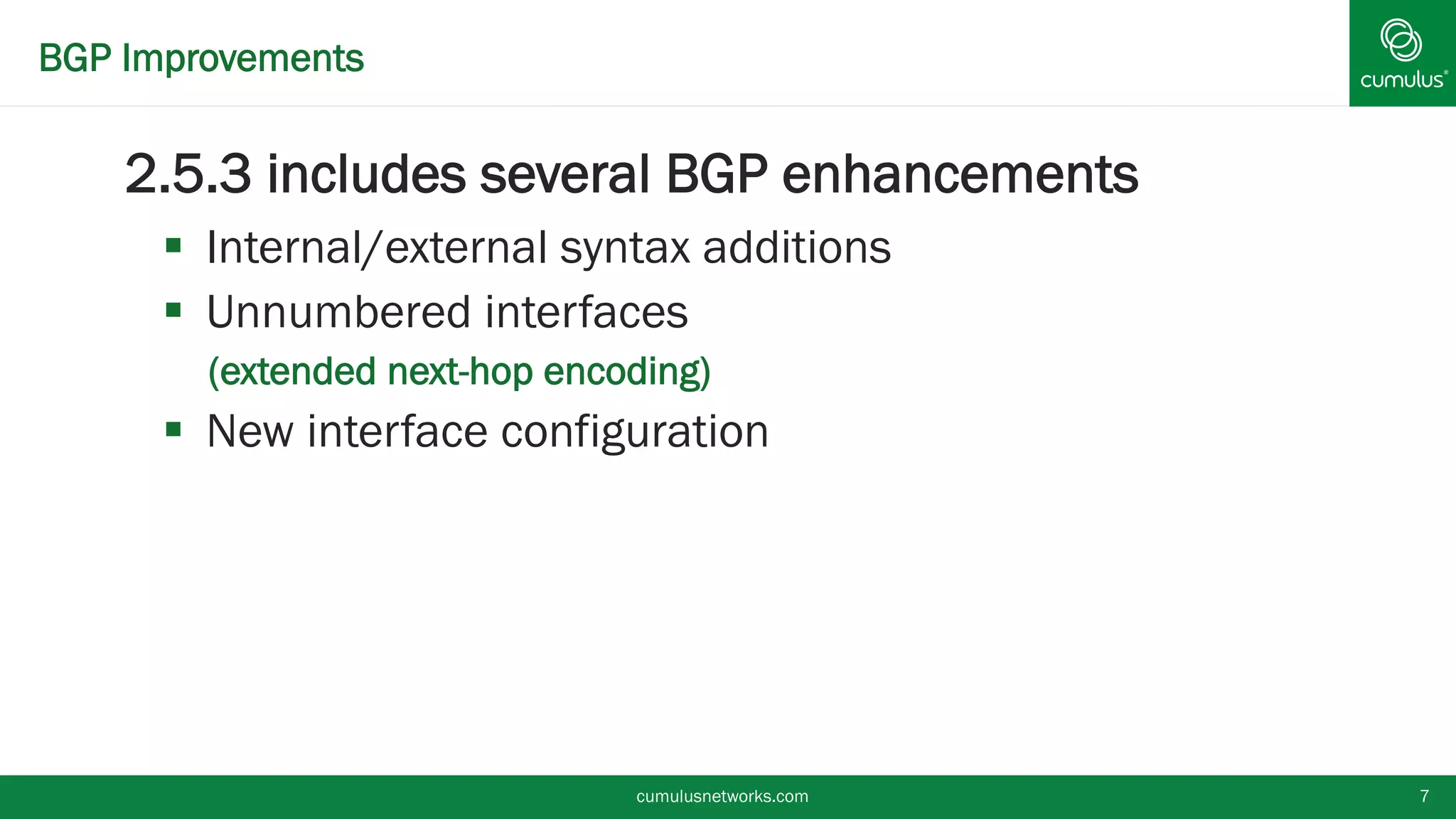 BGP Improvements
2.5.3 includes several BGP enhancements
 Internal/external syntax additions
 Unnumbered interfaces
• (extended next-hop encoding)
 New interface configuration
cumulusnetworks.com 7
 