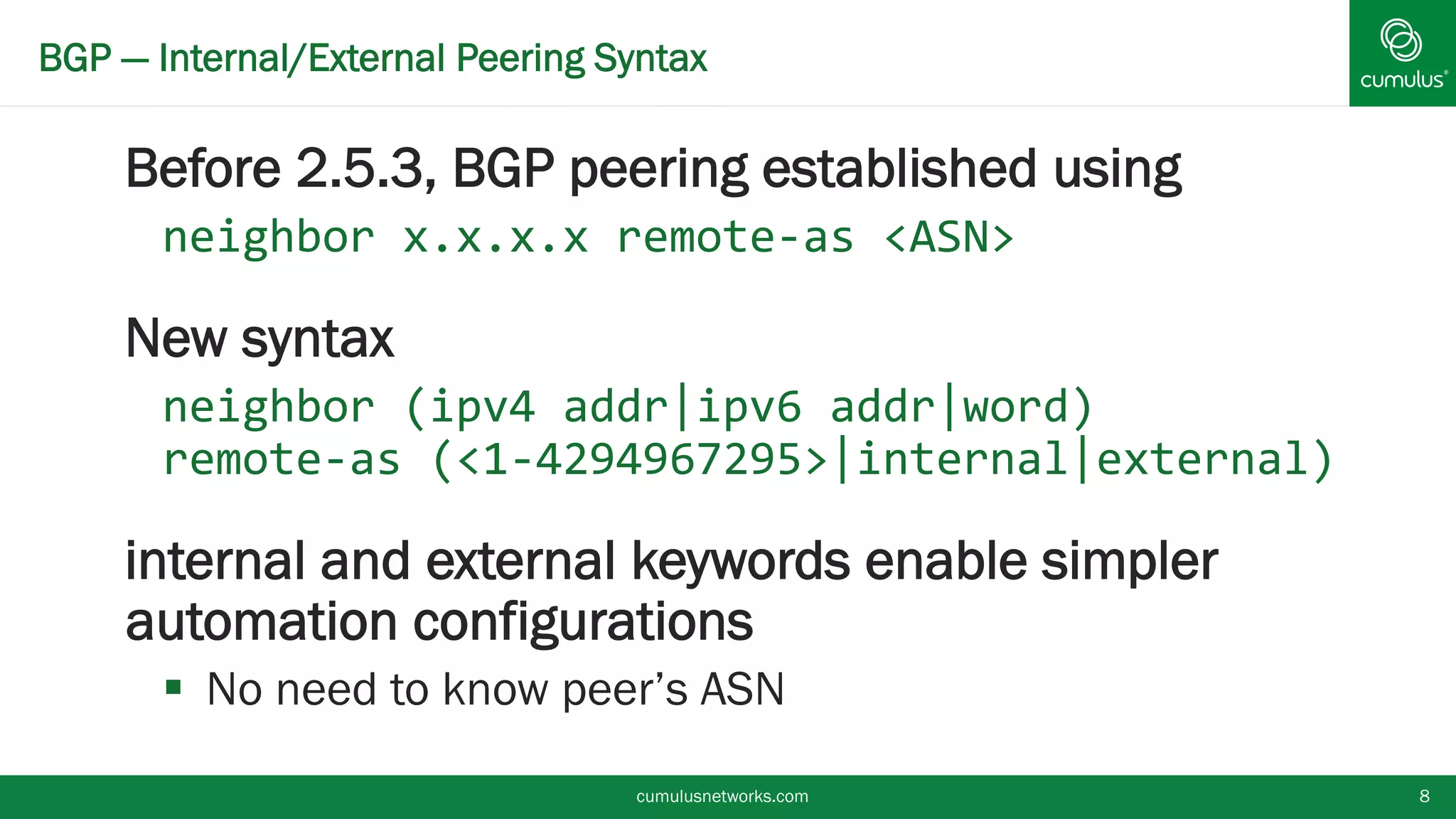 BGP — Internal/External Peering Syntax
Before 2.5.3, BGP peering established using
neighbor x.x.x.x remote-as <ASN>
New syntax
neighbor (ipv4 addr|ipv6 addr|word)
remote-as (<1-
4294967295>|internal|external)
internal and external keywords enable
simpler automation configurations
 No need to know peer’s ASN
cumulusnetworks.com 8
 