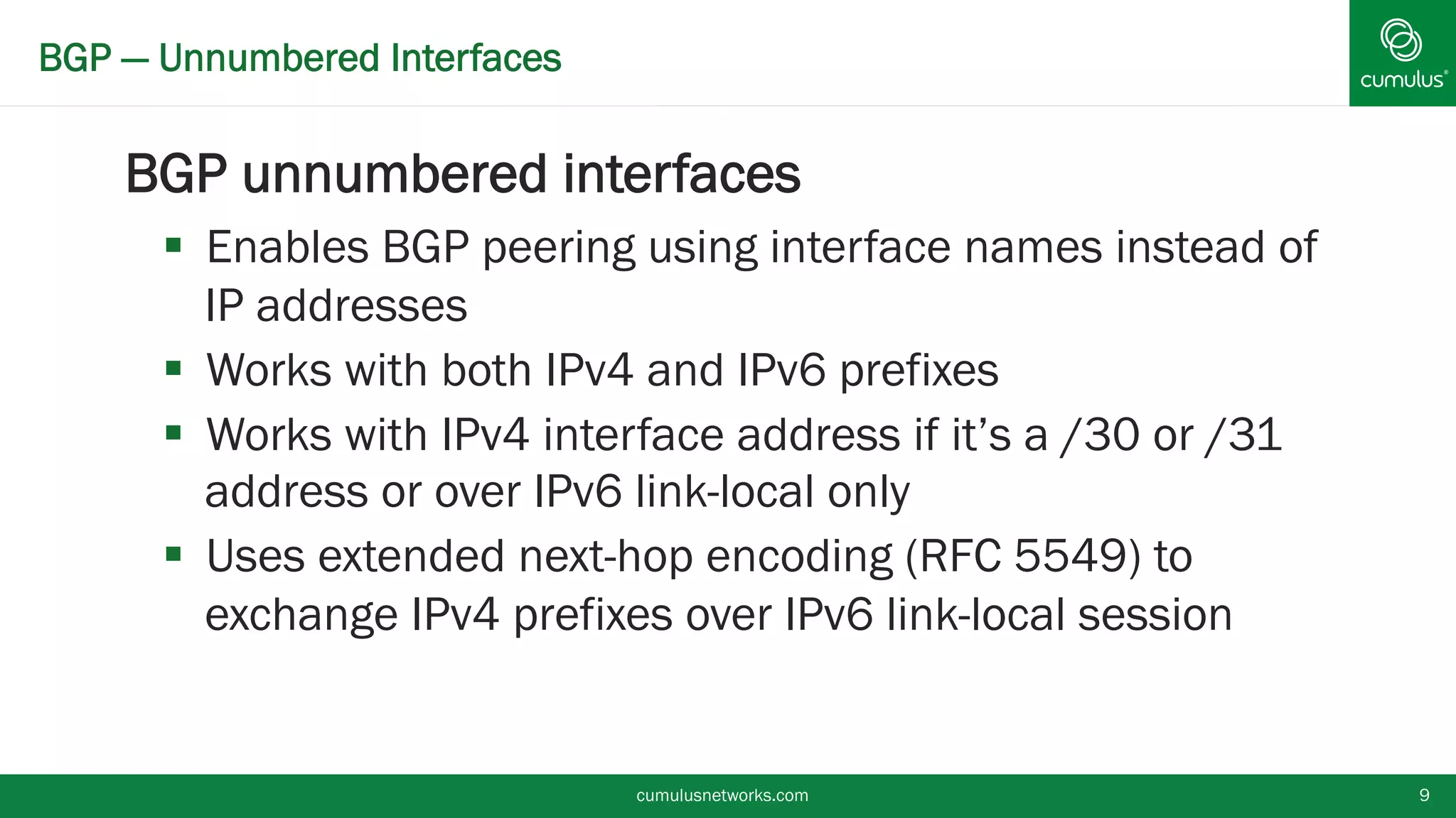 BGP — Unnumbered Interfaces
BGP unnumbered interfaces
 Enables BGP peering using interface names instead
of IP addresses
 Works with both IPv4 and IPv6 prefixes
 Works with IPv4 interface address if it’s a /30 or /31
address or over IPv6 link-local only
 Uses extended next-hop encoding (RFC 5549) to
exchange IPv4 prefixes over IPv6 link-local session
cumulusnetworks.com 9
 