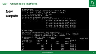 BGP — Unnumbered Interfaces
New
outputs
cumulusnetworks.com 10
# show ip bgp
BGP table version is 66, local router ID is 6.0.0.5
Status codes: s suppressed, d damped, h history, * valid, > best, = multipath,
i internal, r RIB-failure, S Stale, R Removed
Origin codes: i - IGP, e - EGP, ? - incomplete
Network Next Hop Metric LocPrf Weight Path
*> 6.0.0.5/32 0.0.0.0 0 32768 ?
*= 6.0.0.6/32 swp2 0 65534 64503 ?
*= swp6 0 65002 64503 ?
*= swp5 0 65001 64503 ?
*= swp1 0 65534 64503 ?
*= swp4 0 65534 64503 ?
*> swp3 0 65534 64503 ?
# show ip route
Codes: K - kernel route, C - connected, S - static, R - RIP,
O - OSPF, I - IS-IS, B - BGP, A - Babel, T - Table,
> - selected route, * - FIB route
K>* 0.0.0.0/0 via 192.168.0.2, eth0
C>* 6.0.0.5/32 is directly connected, lo
B>* 6.0.0.6/32 [20/0] via fe80::202:ff:fe00:45, swp3, 00:46:12
* via fe80::202:ff:fe00:35, swp1, 00:46:12
* via fe80::202:ff:fe00:3d, swp2, 00:46:12
* via fe80::202:ff:fe00:4d, swp4, 00:46:12
* via fe80::202:ff:fe00:55, swp5, 00:46:12
* via fe80::202:ff:fe00:5a, swp6, 00:46:12
 