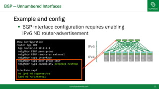 BGP — Unnumbered Interfaces
Example and config
 BGP interface configuration requires
enabling IPv6 ND router-advertisement
cumulusnetworks.com 11
#New Configuration
router bgp 500
bgp router-id 10.0.0.1
neighbor EBGP peer-group
neighbor EBGP remote-as external
neighbor swp1 interface
neighbor swp1 peer-group EBGP
neighbor swp1 capability extended-nexthop
interface swp1
no ipv6 nd suppress-ra
ipv6 nd ra-interval
IPv6
IPv4
 