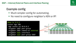 BGP — Internal/External Peers and Interface Peering
Example config
 Much simpler config for automating.
 No need to configure neighbor’s ASN or IP!
cumulusnetworks.com 16
#New in 2.5.3
router bgp 500
bgp router-id 10.0.0.1
neighbor EBGP peer-group
neighbor EBGP remote-as external
neighbor swp1 interface
neighbor swp1 peer-group EBGP
IPv6
IPv4
 