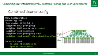 Combining BGP internal/external, Interface Peering and BGP
Unnumbered
Combined cleaner config
cumulusnetworks.com 17
#New Configuration
router bgp 500
bgp router-id 10.0.0.1
neighbor EBGP peer-group
neighbor EBGP remote-as external
neighbor swp1 interface
neighbor swp1 peer-group EBGP
neighbor swp1 capability extended-nexthop
interface swp1
no ipv6 nd suppress-ra
ipv6 nd ra-interval
IPv6
IPv4
 