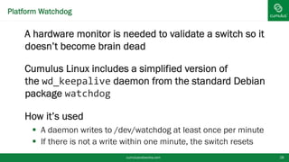 Platform Watchdog
A hardware monitor is needed to validate a
switch so it doesn’t become brain dead
Cumulus Linux includes a simplified version of
the wd_keepalive daemon from the standard
Debian package watchdog
How it’s used
 A daemon writes to /dev/watchdog at least once per
minute
 If there is not a write within one minute, the switch resetscumulusnetworks.com 18
 