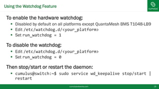 Using the Watchdog Feature
To enable the hardware watchdog:
 Disabled by default on all platforms except QuantaMesh BMS T1048-
LB9
 Edit /etc/watchdog.d/<your_platform>
 Set run_watchdog = 1
To disable the watchdog:
 Edit /etc/watchdog.d/<your_platform>
 Set run_watchdog = 0
Then stop/start or restart the daemon:
 cumulus@switch:~$ sudo service wd_keepalive stop/start |
restart
cumulusnetworks.com 19
 