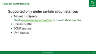 Resilient ECMP Hashing
Supported only under certain circumstances
 Trident II chipsets
• Check cumulusnetworks.com/hcl/ or run netshow system
 Unicast traffic
 ECMP groups
 IPv4 routes
cumulusnetworks.com 24
 