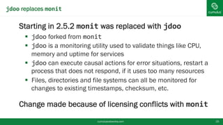 jdoo replaces monit
Starting in 2.5.2 monit was replaced with jdoo
 jdoo forked from monit
 jdoo is a monitoring utility used to validate things like CPU,
memory and uptime for services
 jdoo can execute causal actions for error situations, restart
a process that does not respond, if it uses too many
resources
 Files, directories and file systems can all be monitored for
changes to existing timestamps, checksum, etc.
Change made because of licensing conflicts with
monit cumulusnetworks.com 25
 