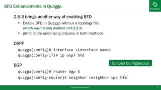 BFD Enhancements in Quagga
 2.5.3 brings another way of enabling BFD
 Enable BFD in Quagga without a topology file
• (which was the only method until 2.5.3)
 ptmd is the underlying process in both methods
 OSPF
quagga(config)# interface <interface name>
quagga(config-if)# ip ospf bfd
 BGP
quagga(config)# router bgp X
quagga(config-router)# neighbor <neighbor ip> bfd
cumulusnetworks.com 3
Simpler Configuration
 
