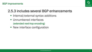 BGP Improvements
2.5.3 includes several BGP enhancements
 Internal/external syntax additions
 Unnumbered interfaces
• (extended next-hop encoding)
 New interface configuration
cumulusnetworks.com 7
 