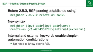 BGP — Internal/External Peering Syntax
Before 2.5.3, BGP peering established using
neighbor x.x.x.x remote-as <ASN>
New syntax
neighbor (ipv4 addr|ipv6 addr|word)
remote-as (<1-
4294967295>|internal|external)
internal and external keywords enable
simpler automation configurations
 No need to know peer’s ASN
cumulusnetworks.com 8
 