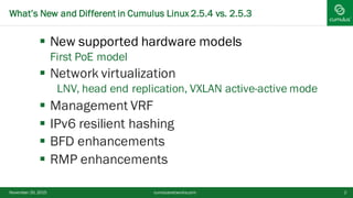 § New supported hardware models
First PoE model
§ Network virtualization
LNV, head end replication, VXLAN active-active mode
§ Management VRF
§ IPv6 resilient hashing
§ BFD enhancements
§ RMP enhancements
November 20, 2015 2
What’s New and Different in Cumulus Linux 2.5.4 vs. 2.5.3
cumulusnetworks.com
 