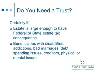 Do You Need a Trust?
Certainly if:
 Estate is large enough to have
Federal or State estate tax
consequence
 Beneficiaries with disabilities,
addictions, bad marriages, debt,
spending issues, creditors, physical or
mental issues
 