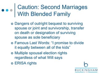 Caution: Second Marriages
With Blended Family
 Dangers of outright bequest to surviving
spouse or joint and survivorship, transfer
on death or designation of surviving
spouse as sole beneficiary
 Famous Last Words: “I promise to divide
it equally between all of the kids”
 Multiple spousal election rights
regardless of what Will says
 ERISA rights
 