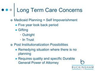 Long Term Care Concerns
 Medicaid Planning = Self Impoverishment
 Five year look back period
 Gifting
• Outright
• In Trust
 Post Institutionalization Possibilities
 Remedying situation where there is no
planning
 Requires quality and specific Durable
General Power of Attorney
 