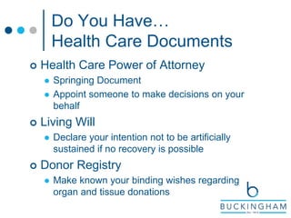Do You Have…
Health Care Documents
 Health Care Power of Attorney
 Springing Document
 Appoint someone to make decisions on your
behalf
 Living Will
 Declare your intention not to be artificially
sustained if no recovery is possible
 Donor Registry
 Make known your binding wishes regarding
organ and tissue donations
 