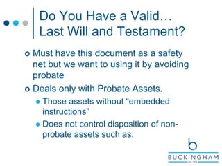 Do You Have a Valid…
Last Will and Testament?
 Must have this document as a safety
net but we want to using it by avoiding
probate
 Deals only with Probate Assets.
 Those assets without “embedded
instructions”
 Does not control disposition of non-
probate assets such as:
 