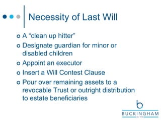 Necessity of Last Will
 A “clean up hitter”
 Designate guardian for minor or
disabled children
 Appoint an executor
 Insert a Will Contest Clause
 Pour over remaining assets to a
revocable Trust or outright distribution
to estate beneficiaries
 