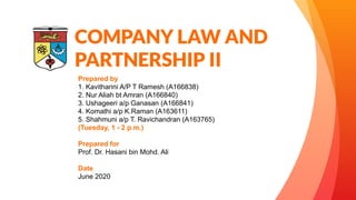 COMPANY LAW AND
PARTNERSHIP II
Prepared by
1. Kavitharini A/P T Ramesh (A166838)
2. Nur Aliah bt Amran (A166840)
3. Ushageeri a/p Ganasan (A166841)
4. Komathi a/p K.Raman (A163611)
5. Shahmuni a/p T. Ravichandran (A163765)
(Tuesday, 1 - 2 p.m.)
Prepared for
Prof. Dr. Hasani bin Mohd. Ali
Date
June 2020
 