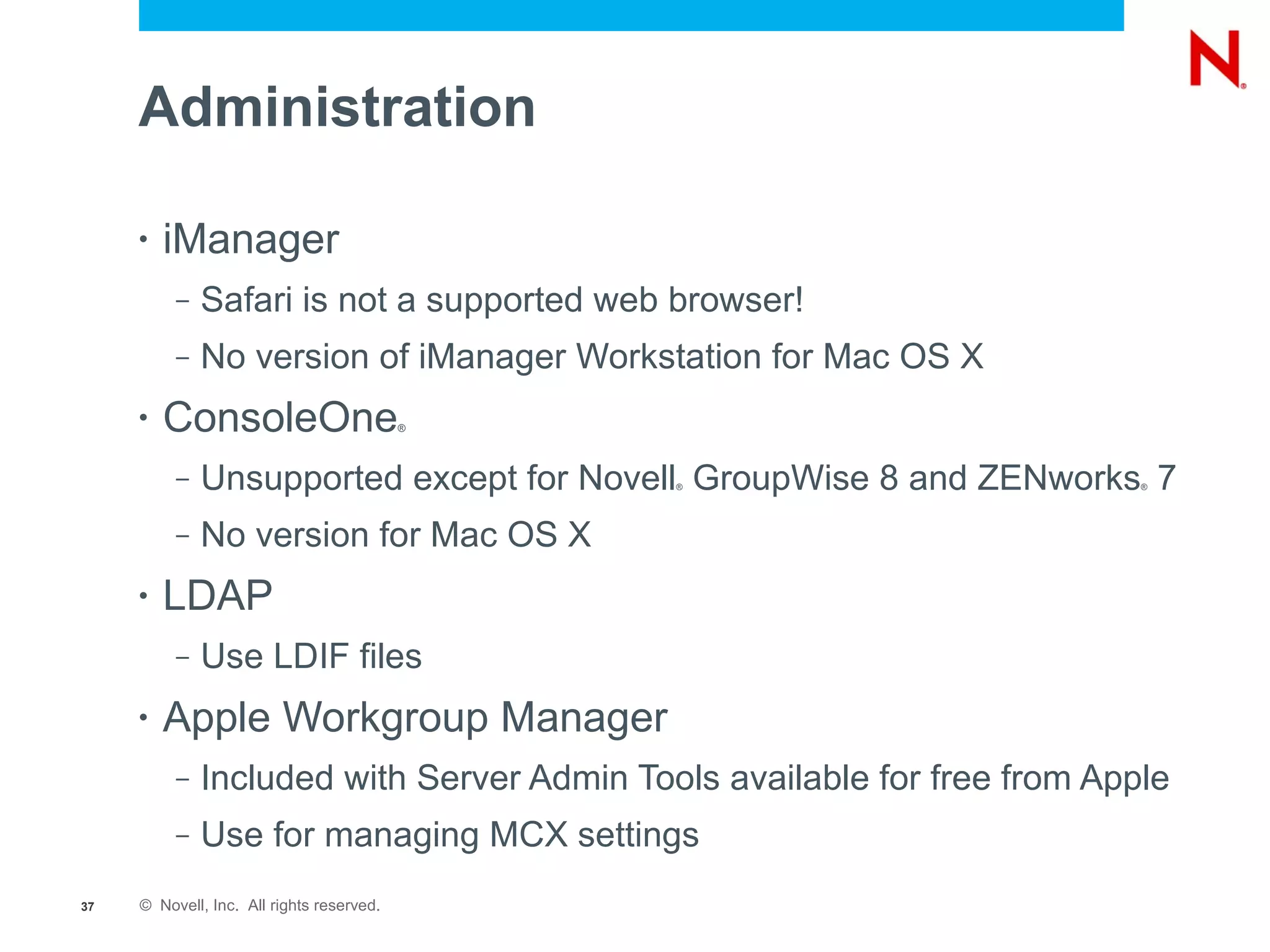 Administration

     •   iManager
          –   Safari is not a supported web browser!
          –   No version of iManager Workstation for Mac OS X
     •   ConsoleOne                        ®




          –   Unsupported except for Novell GroupWise 8 and ZENworks 7
                                               ®                          ®




          –   No version for Mac OS X
     •   LDAP
          –   Use LDIF files
     •   Apple Workgroup Manager
          –   Included with Server Admin Tools available for free from Apple
          –   Use for managing MCX settings
37   © Novell, Inc. All rights reserved.
 