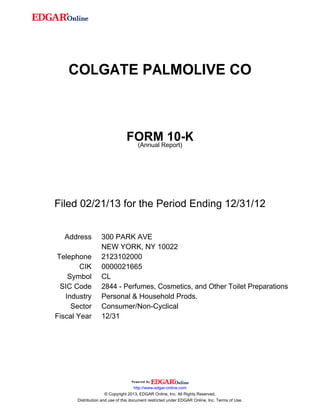 COLGATE PALMOLIVE CO
FORM 10-K
(Annual Report)
Filed 02/21/13 for the Period Ending 12/31/12
Address 300 PARK AVE
NEW YORK, NY 10022
Telephone 2123102000
CIK 0000021665
Symbol CL
SIC Code 2844 - Perfumes, Cosmetics, and Other Toilet Preparations
Industry Personal & Household Prods.
Sector Consumer/Non-Cyclical
Fiscal Year 12/31
http://www.edgar-online.com
© Copyright 2013, EDGAR Online, Inc. All Rights Reserved.
Distribution and use of this document restricted under EDGAR Online, Inc. Terms of Use.
 