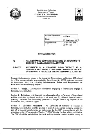 Republic of the Philippines
Department of Finance
INSURANCE COMMISSION
1071 United Nations Avenue
I4anila
CIRCULAR LETTER
TO : ALL INSURANCE COMPANIES ENGAGING OR INTENDING TO
ENGAGE IN BANCASSURANCE ACTIVITIES
SUBJECT : AFFILIATION lN A FINANCIAL CONGLOMERATE AS A
CONDITION PRECEDENT TO THE GRANTING OF CERTIFICATE
OF AUTHORITY TO ENGAGE IN BANCASSURANCE ACTIVITIES
Pursuant to the powers vested in the lnsurance Commissioner by Sections 437 (d) and
(p) of The lnsurance Code, as amended by Republic Act No. 10607, to lessen exposure
to investment risks, the following Supplemental Rules and Regulations on
Bancassurance are hereby adopted:
Section 1. Scope. - All insurance companies engaging or intending to engage in
bancassurance activities.
Section 2. Definition. - A financial conglomerate refers to "a group of interrelated
entities providing significant services in at least two (2) different financial sectors
(l>anking, securities and insurance)" pursuant to Bangko Sentral ng Pilipinas (BSP)
C;ircular No. 844, Section 1 (2) (b).
S,ection 3. Condition Precedent. No Certificate of Authority to engage in
bancassurance activities shall be granted in favor of an insurance company unless it is
part of a financial conglomerate as determined by the BSP in accordance with the
provisions under 3'd paragraph of Section 7 of BSP Circular No. 844 which provides that
"lhe BSP should be satisfied that the bank and the financial product provider belong to
6
Circular Letter No.:
2A16-53
Date:
0f Septorber 2S
Supplements: CL 2016-40 and
cL2015-20
Head Office: P.O. Box 3589 Manila FAX No. 522-14-34 Tel. Nos. 523-84-61 to 70 Website: www.insurance.gov.ph
 