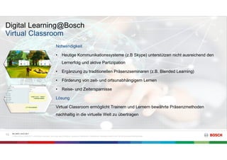 Digital Learning@Bosch
RK C/BTC | 03.07.2017
© Robert Bosch GmbH 2017. Alle Rechte vorbehalten, auch bzgl. jeder Verfügung, Verwertung, Reproduktion, Bearbeitung, Weitergabe sowie für den Fall von Schutzrechtsanmeldungen.
10
Virtual Classroom
Notwendigkeit
• Heutige Kommunikationssysteme (z.B Skype) unterstützen nicht ausreichend den
Lernerfolg und aktive Partizipation
• Ergänzung zu traditionellen Präsenzseminaren (z.B. Blended Learning)
• Förderung von zeit- und ortsunabhängigem Lernen
• Reise- und Zeitersparnisse
Lösung
Virtual Classroom ermöglicht Trainern und Lernern bewährte Präsenzmethoden
nachhaltig in die virtuelle Welt zu übertragen
 