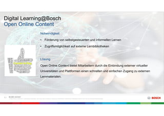 Digital Learning@Bosch
RK C/BTC | 03.07.2017
© Robert Bosch GmbH 2017. Alle Rechte vorbehalten, auch bzgl. jeder Verfügung, Verwertung, Reproduktion, Bearbeitung, Weitergabe sowie für den Fall von Schutzrechtsanmeldungen.
11
Open Online Content
Notwendigkeit
• Förderung von selbstgesteuerten und informellen Lernen
• Zugriffsmöglichkeit auf externe Lernbibliotheken
Lösung
Open Online Content bietet Mitarbeitern durch die Einbindung externer virtueller
Universitäten und Plattformen einen schnellen und einfachen Zugang zu externen
Lernmaterialen.
 