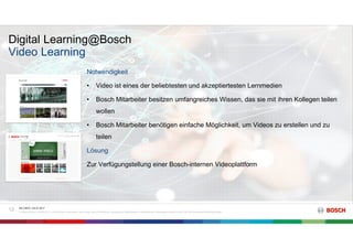 Digital Learning@Bosch
RK C/BTC | 03.07.2017
© Robert Bosch GmbH 2017. Alle Rechte vorbehalten, auch bzgl. jeder Verfügung, Verwertung, Reproduktion, Bearbeitung, Weitergabe sowie für den Fall von Schutzrechtsanmeldungen.
12
Video Learning
Notwendigkeit
• Video ist eines der beliebtesten und akzeptiertesten Lernmedien
• Bosch Mitarbeiter besitzen umfangreiches Wissen, das sie mit ihren Kollegen teilen
wollen
• Bosch Mitarbeiter benötigen einfache Möglichkeit, um Videos zu erstellen und zu
teilen
Lösung
Zur Verfügungstellung einer Bosch-internen Videoplattform
 