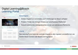 Digital Learning@Bosch
RK C/BTC | 03.07.2017
© Robert Bosch GmbH 2017. Alle Rechte vorbehalten, auch bzgl. jeder Verfügung, Verwertung, Reproduktion, Bearbeitung, Weitergabe sowie für den Fall von Schutzrechtsanmeldungen.
9
Learning Portal
Notwendigkeit
• Großes Angebot an Lerninhalten und Fortbildungen bei Bosch verfügbar
• Problem: Finden des richtigen Inhaltes auf verschiedenen Plattformen
• Dadurch erschwertes selbstgesteuertes Lernen und zeitintensive Recherche
Lösung
Das Learning Portal bietet den zentralen Zugang zu allen digitalen Lernplattformen wie
TrainM, Bosch Connect oder Bosch Learning Space
 