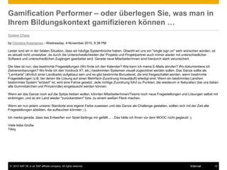 © 2015 SAP SE or an SAP affiliate company. All rights reserved. 15Internal
Gamification Performer – oder überlegen Sie, was man in
Ihrem Bildungskontext gamifizieren können …
System Chaos
by Christine Knieriemen - Wednesday, 4 November 2015, 9:38 PM
Leider sind wir in der fatalen Situation, dass wir häufige Systembrüche haben. Obwohl wir uns ein "single sign on" sehr wünschen würden, ist
es aktuell nicht umsetzbar, da durch die Unterschiedlichkeiten der Projekte und Projektpartner auch immer wieder mit unterschiedlicher
Software und unterschiedlichen Zugängen gearbeitet wird. Gerade neue Mitarbeiter/innen sind hierdurch stark verunsichert.
Die Idee ist nun, das bestimmte Fragestellungen (Wo finde ich den Kalender? Wie kann ich meine E-Mails abrufen? Wo dokumentiere ich
Zielvereinbarungen? Wo finde ich den Vordruck X?, etc.) bestimmten Systemen visuell zugeordnet werden sollen. Das Ganze sollte als
"Lernkarte" (ähnlich einer Landkarte) aufgebaut sein und es gibt bestimmte Bonuslevel, die erst freigeschaltet werden, wenn bestimmte
Fragestellungen (z.B. bei denen die Lösung auf einen Mehrfach-Zuordnung hinausläuft) erledigt sind. Wenn ein bestimmtes Land/ein
bestimmtes System "erobert" ist, wird eine Fahne gesetzt. Jede richtige Zuordnung führt zu Punkten, die wiederum in Naturalien (bei uns lieben
alle Gummibärchen und Prinzenrolle) eingetauscht werden können.
Wenn wir das Ganze noch auf die Spitze treiben wollen, könnten Mitarbeiter/innen/Teams noch neue Fragestellungen und Lösungen selbst mit
einbringen, und so ein Land wieder "zurückerobern" bzw. zu einem weißen Fleck machen.
Wenn wir nun jedem unserer Standorte eine eigene Farbe zuweisen und das Ganze als Challenge gestalten, sollten sich mit der Zeit alle
Fragestellungen abbilden, die auftauchen könnten ;-).
Ich merke gerade, dass das Entwerfen von Spiel-Settings mir gefällt ... . Das hätte ich Ihnen vor dem MOOC nicht geglaubt :).
Viele liebe Grüße
Tikky
 